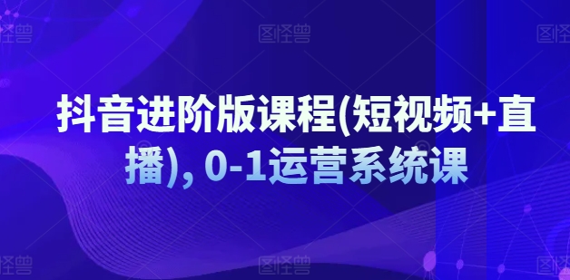 抖音进阶版课程(短视频+直播), 0-1运营系统课-藏宝湾资源网