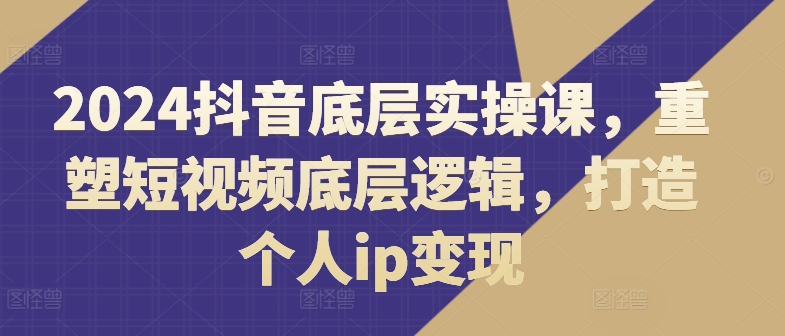 2024抖音底层实操课，​重塑短视频底层逻辑，打造个人ip变现-藏宝湾资源网