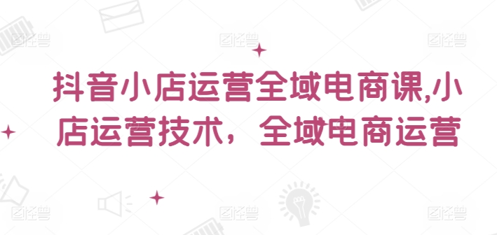 抖音小店运营全域电商课，​小店运营技术，全域电商运营-藏宝湾资源网