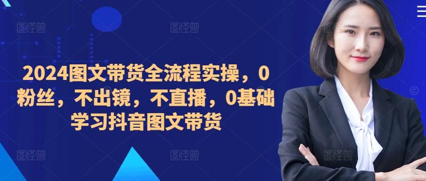 2024图文带货全流程实操，0粉丝，不出镜，不直播，0基础学习抖音图文带货-藏宝湾资源网
