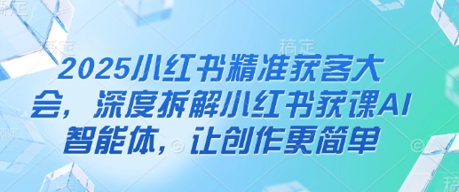 2025小红书精准获客大会，深度拆解小红书获课AI智能体，让创作更简单-藏宝湾资源网